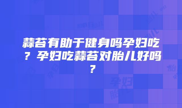 蒜苔有助于健身吗孕妇吃？孕妇吃蒜苔对胎儿好吗？