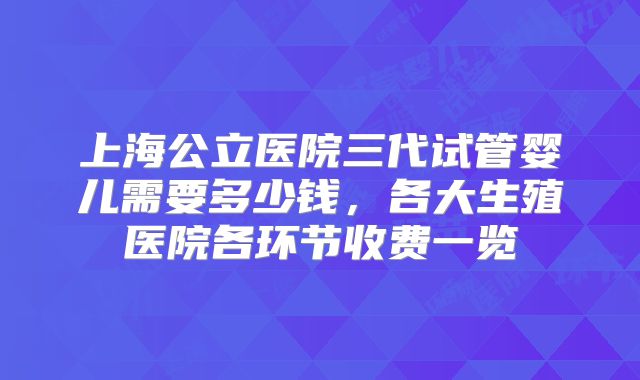 上海公立医院三代试管婴儿需要多少钱,各大生殖医院各环节收费一览