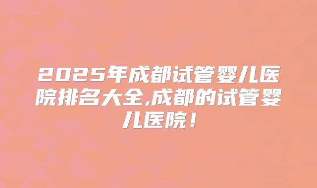 2025年成都试管婴儿医院排名大全,成都的试管婴儿医院！