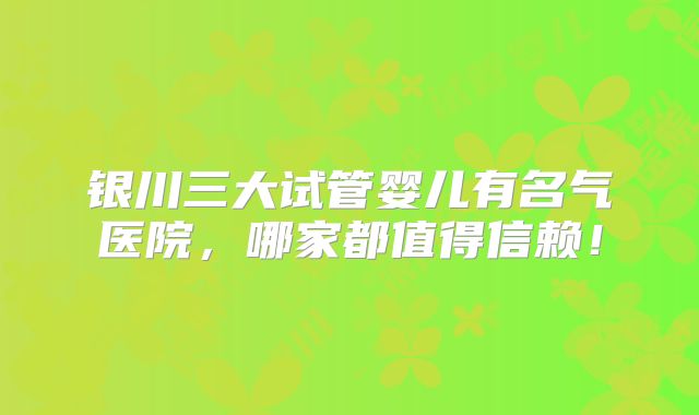 银川三大试管婴儿有名气医院,哪家都值得信赖!