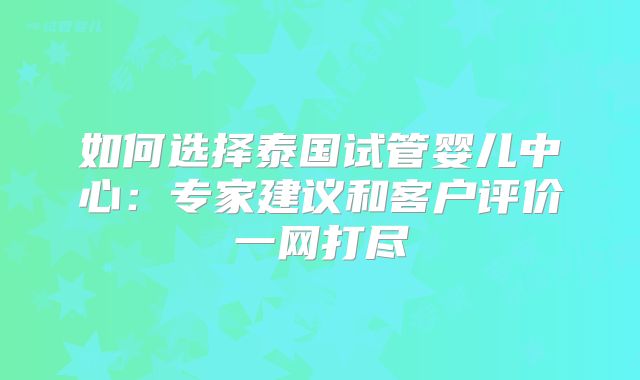 如何选择泰国试管婴儿中心：专家建议和客户评价一网打尽