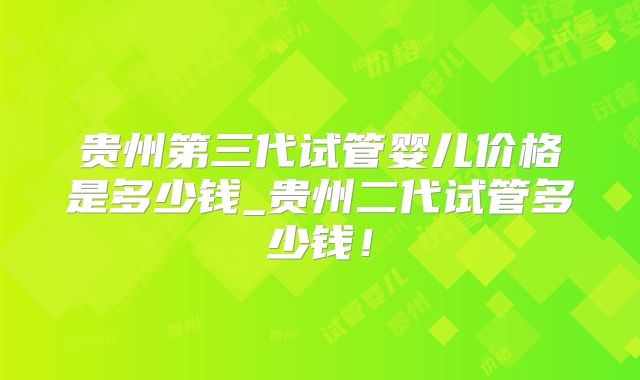 贵州第三代试管婴儿价格是多少钱_贵州二代试管多少钱！
