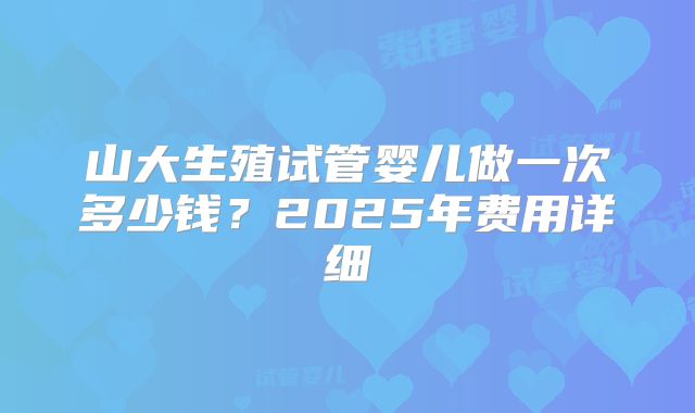 山大生殖试管婴儿做一次多少钱？2025年费用详细