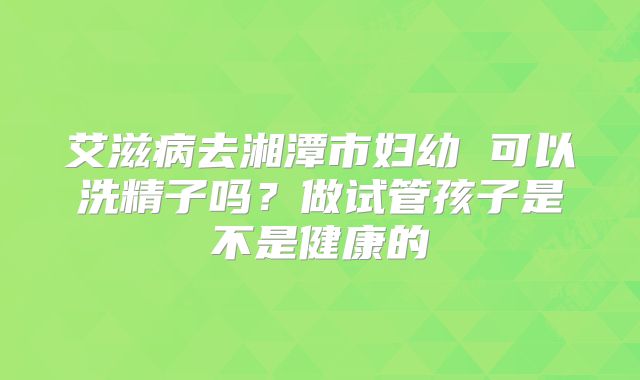 艾滋病去湘潭市妇幼 可以洗精子吗?做试管孩子是不是健康的