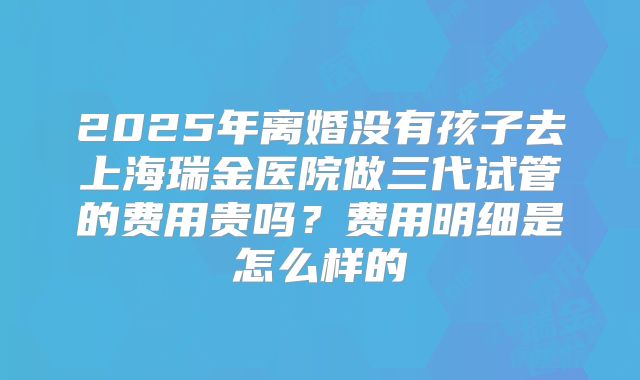 2025年离婚没有孩子去上海瑞金医院做三代试管的费用贵吗?费用明细是怎么样的
