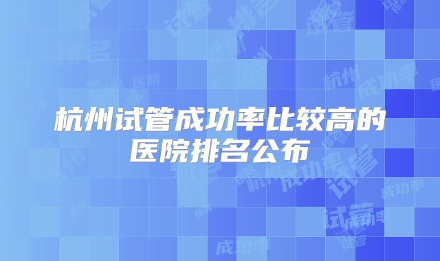 杭州试管成功率比较高的医院排名公布