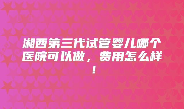 湘西第三代试管婴儿哪个医院可以做,费用怎么样!
