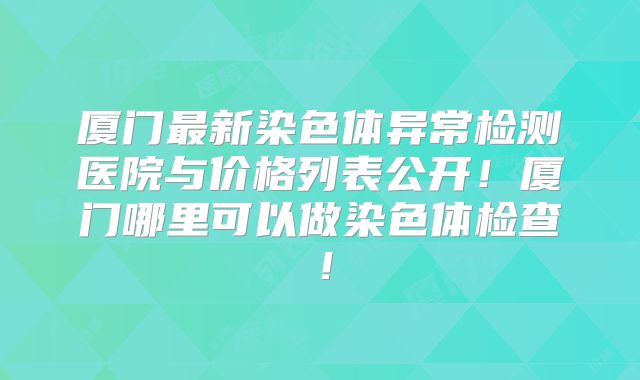 厦门最新染色体异常检测医院与价格列表公开!厦门哪里可以做染色体检查!