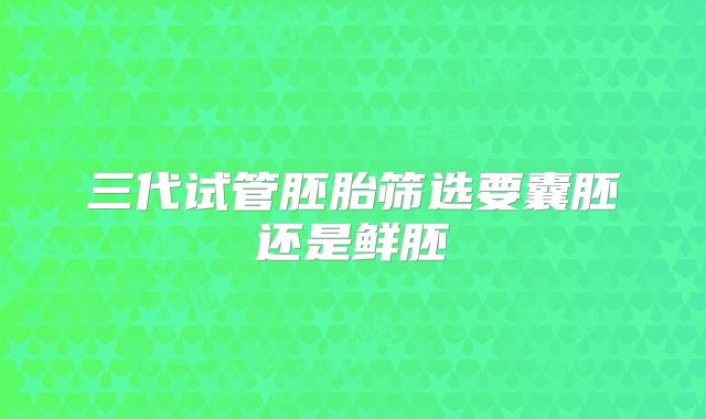 三代试管胚胎筛选要囊胚还是鲜胚