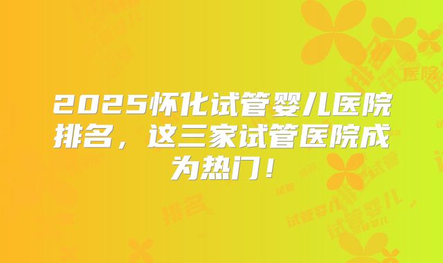 2025怀化试管婴儿医院排名,这三家试管医院成为热门!