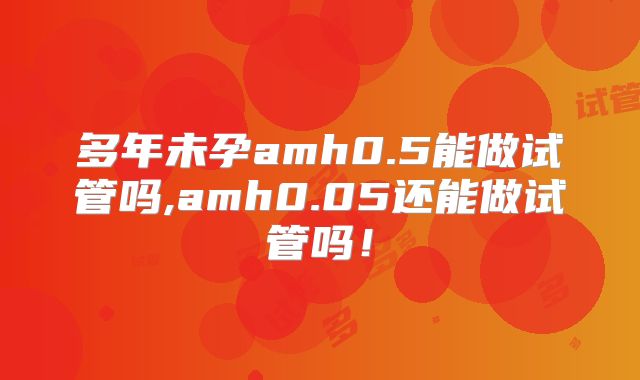 多年未孕amh0.5能做试管吗,amh0.05还能做试管吗!