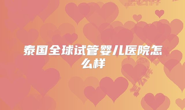 泰国全球试管婴儿医院怎么样
