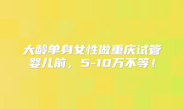 大龄单身女性做重庆试管婴儿前,5-10万不等!