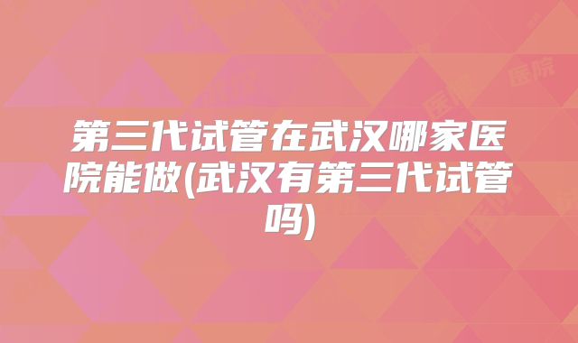 第三代试管在武汉哪家医院能做(武汉有第三代试管吗)