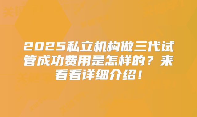 2025私立机构做三代试管成功费用是怎样的?来看看详细介绍!