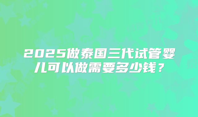 2025做泰国三代试管婴儿可以做需要多少钱？