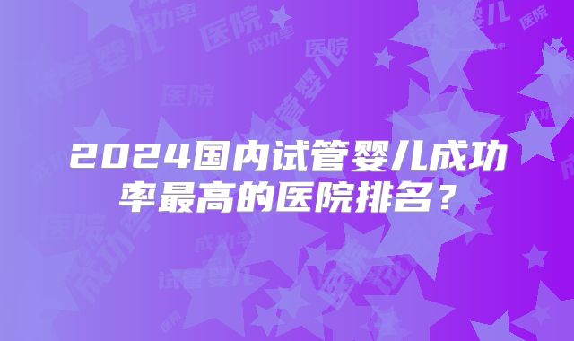 2024国内试管婴儿成功率最高的医院排名？
