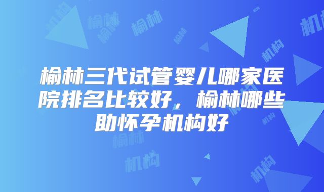 榆林三代试管婴儿哪家医院排名比较好，榆林哪些助怀孕机构好
