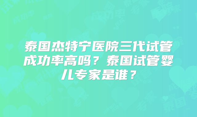 泰国杰特宁医院三代试管成功率高吗？泰国试管婴儿专家是谁？