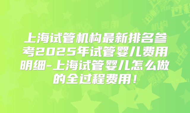 上海试管机构最新排名参考2025年试管婴儿费用明细-上海试管婴儿怎么做的全过程费用！