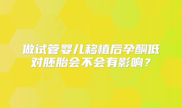 做试管婴儿移植后孕酮低对胚胎会不会有影响？