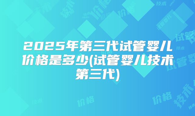 2025年第三代试管婴儿价格是多少(试管婴儿技术第三代)
