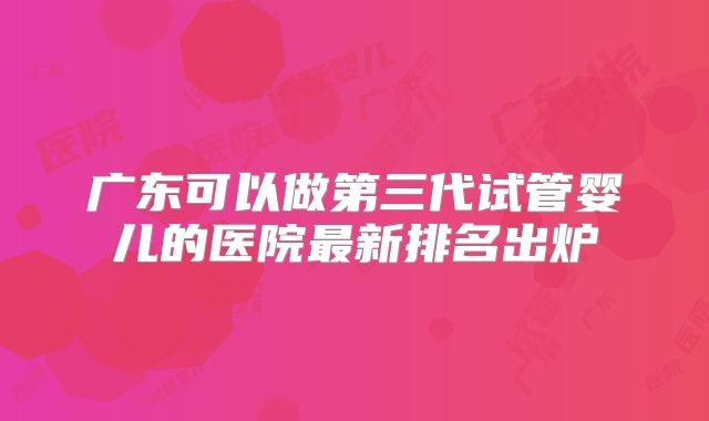 广东可以做第三代试管婴儿的医院最新排名出炉