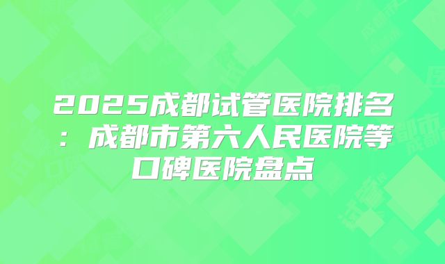 2025成都试管医院排名：成都市第六人民医院等口碑医院盘点