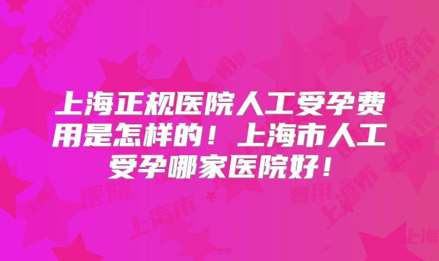 上海正规医院人工受孕费用是怎样的!上海市人工受孕哪家医院好!
