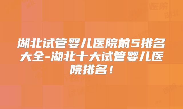 湖北试管婴儿医院前5排名大全-湖北十大试管婴儿医院排名!
