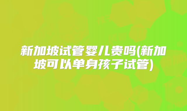 新加坡试管婴儿贵吗(新加坡可以单身孩子试管)