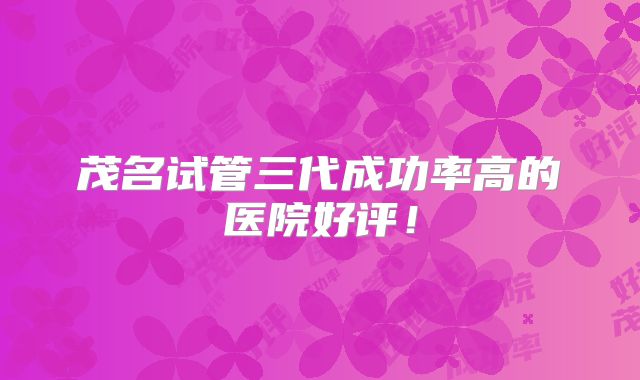 茂名试管三代成功率高的医院好评！