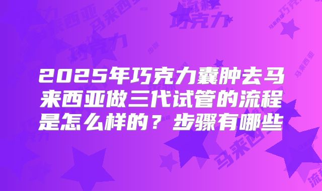 2025年巧克力囊肿去马来西亚做三代试管的流程是怎么样的？步骤有哪些