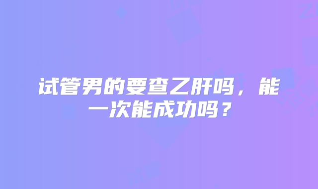 试管男的要查乙肝吗,能一次能成功吗?