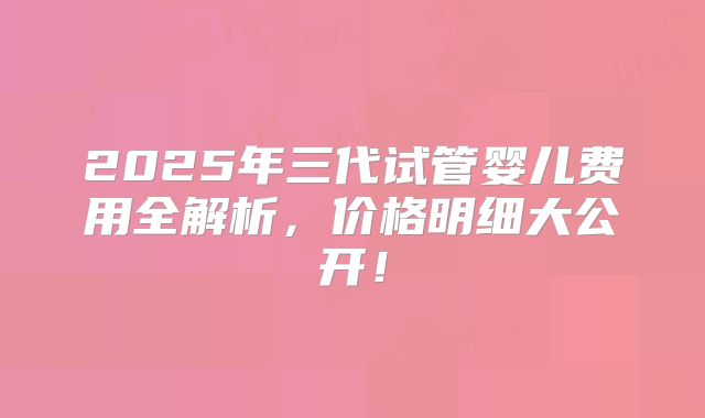 2025年三代试管婴儿费用全解析,价格明细大公开!