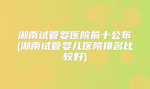 湖南试管婴医院前十公布(湖南试管婴儿医院排名比较好)