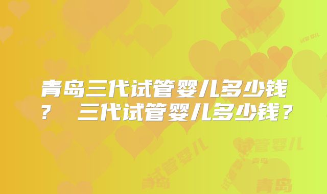 青岛三代试管婴儿多少钱? 三代试管婴儿多少钱?