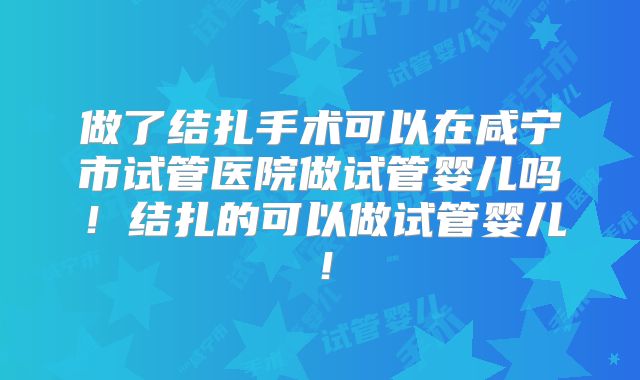 做了结扎手术可以在咸宁市试管医院做试管婴儿吗！结扎的可以做试管婴儿！