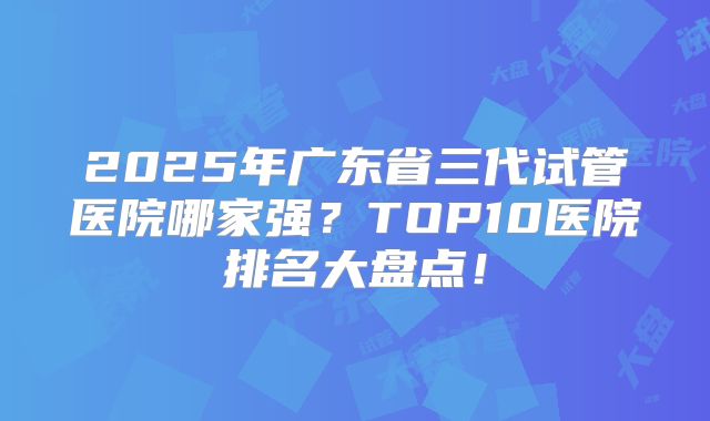 2025年广东省三代试管医院哪家强?TOP10医院排名大盘点!