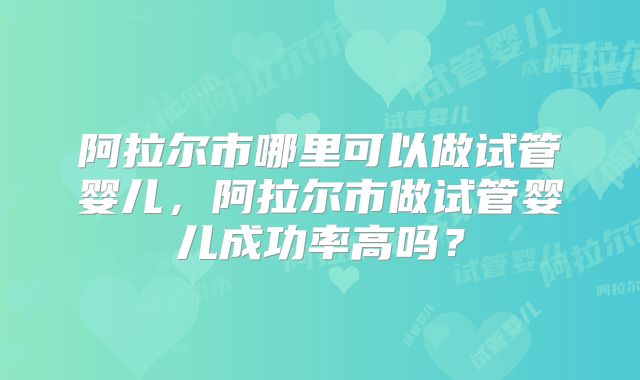 阿拉尔市哪里可以做试管婴儿,阿拉尔市做试管婴儿成功率高吗?
