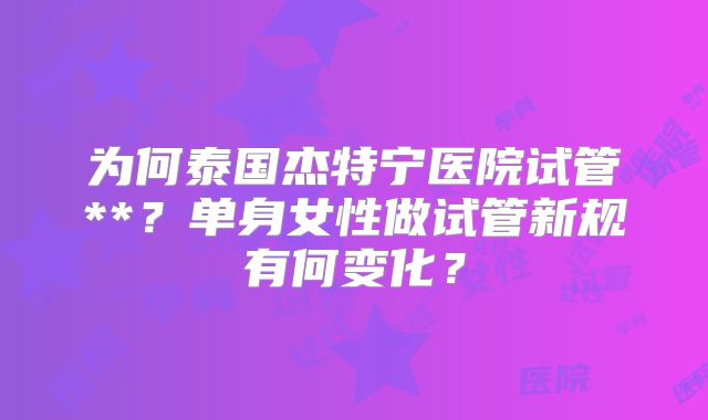 为何泰国杰特宁医院试管**?单身女性做试管新规有何变化?