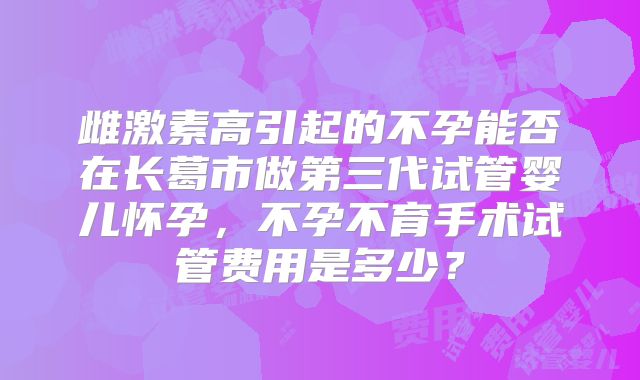 雌激素高引起的不孕能否在长葛市做第三代试管婴儿怀孕,不孕不育手术试管费用是多少?