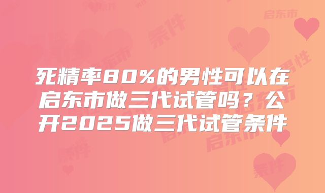 死精率80%的男性可以在启东市做三代试管吗？公开2025做三代试管条件