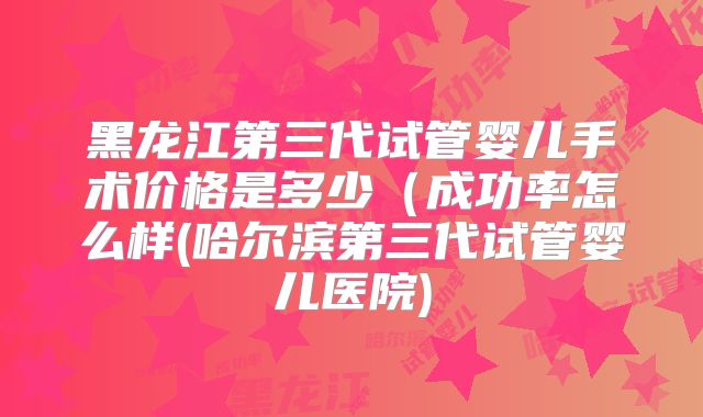 黑龙江第三代试管婴儿手术价格是多少(成功率怎么样(哈尔滨第三代试管婴儿医院)