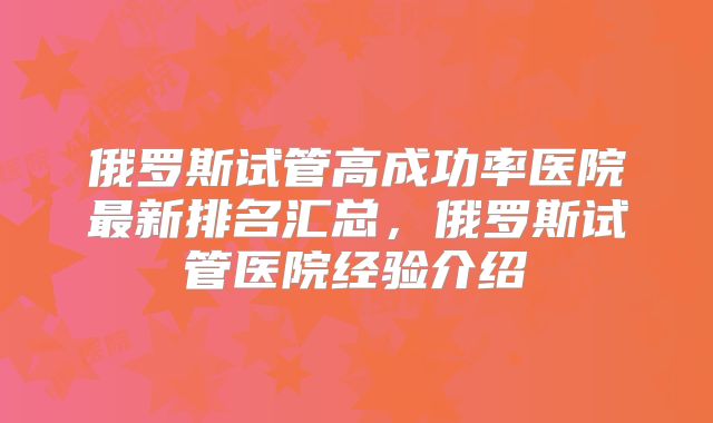 俄罗斯试管高成功率医院最新排名汇总，俄罗斯试管医院经验介绍