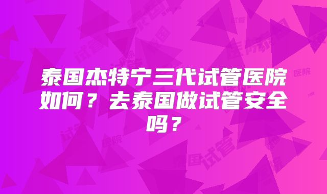 泰国杰特宁三代试管医院如何？去泰国做试管安全吗？
