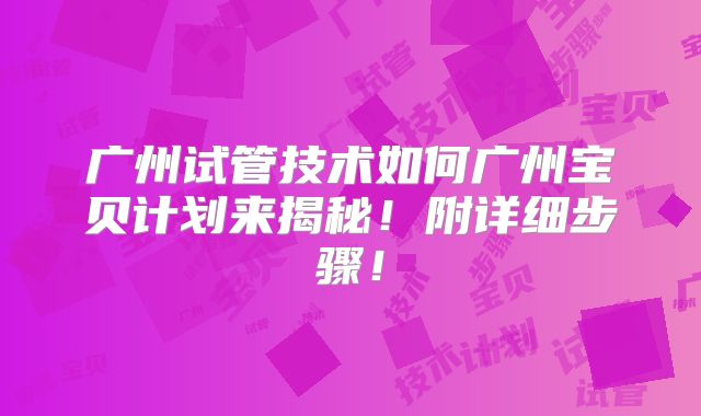 广州试管技术如何广州宝贝计划来揭秘！附详细步骤！