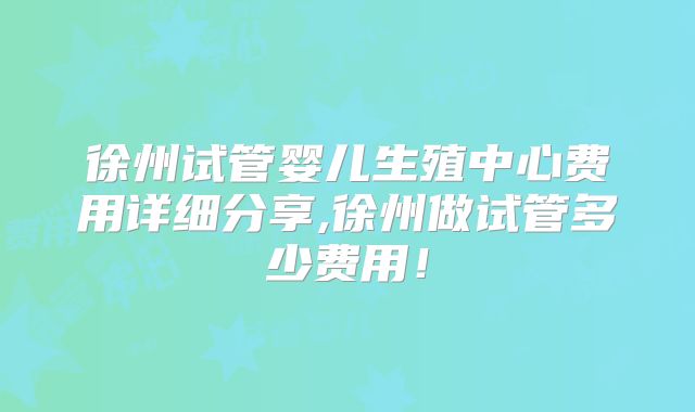 徐州试管婴儿生殖中心费用详细分享,徐州做试管多少费用!