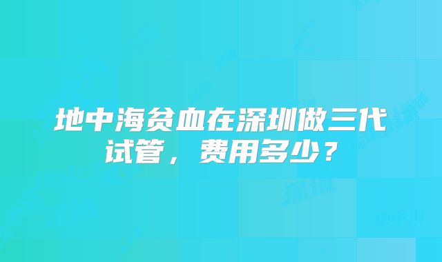 地中海贫血在深圳做三代试管，费用多少？