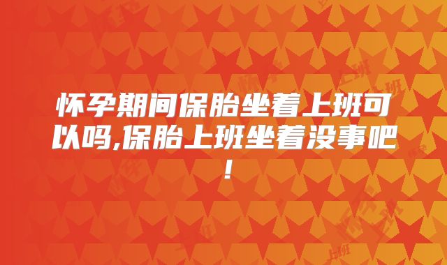 怀孕期间保胎坐着上班可以吗,保胎上班坐着没事吧!